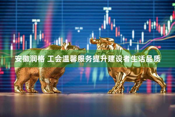 安徽润格 工会温馨服务提升建设者生活品质