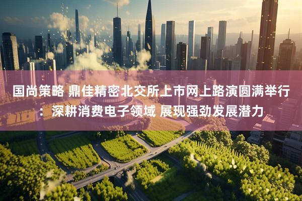 国尚策略 鼎佳精密北交所上市网上路演圆满举行：深耕消费电子领域 展现强劲发展潜力