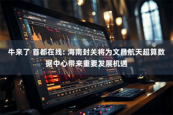牛来了 首都在线: 海南封关将为文昌航天超算数据中心带来重要发展机遇
