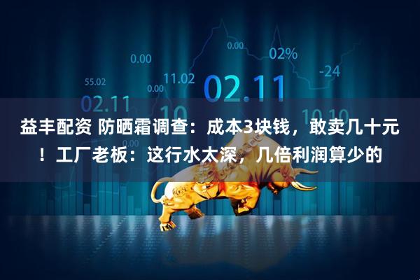 益丰配资 防晒霜调查：成本3块钱，敢卖几十元！工厂老板：这行水太深，几倍利润算少的