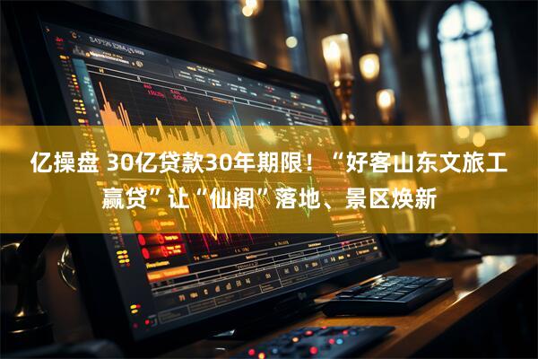 亿操盘 30亿贷款30年期限！“好客山东文旅工赢贷”让“仙阁”落地、景区焕新