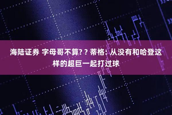 海陆证券 字母哥不算? ? 蒂格: 从没有和哈登这样的超巨一起打过球