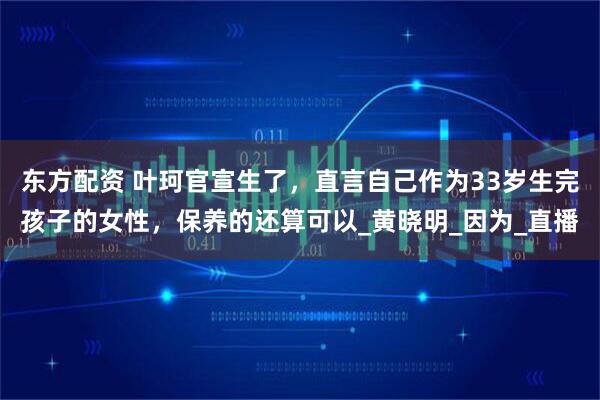 东方配资 叶珂官宣生了，直言自己作为33岁生完孩子的女性，保养的还算可以_黄晓明_因为_直播