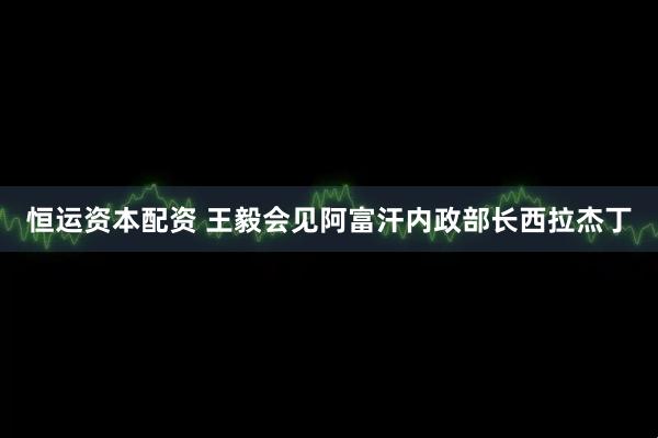 恒运资本配资 王毅会见阿富汗内政部长西拉杰丁