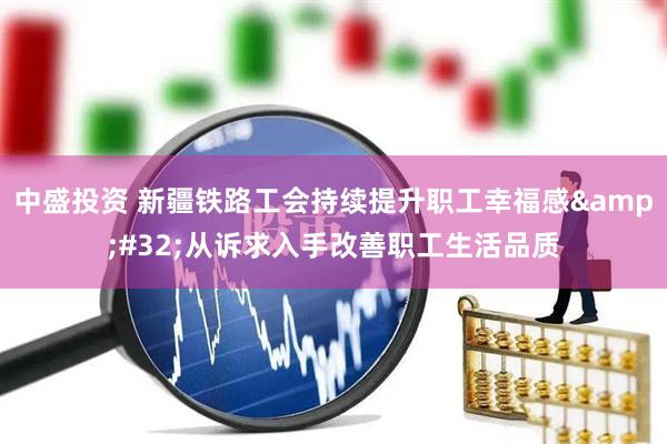 中盛投资 新疆铁路工会持续提升职工幸福感&#32;从诉求入手改善职工生活品质