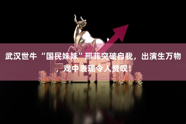 武汉世牛 “国民妹妹”邢菲突破自我，出演生万物，戏中表现令人赞叹！
