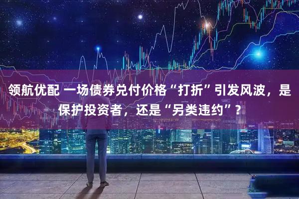 领航优配 一场债券兑付价格“打折”引发风波，是保护投资者，还是“另类违约”？