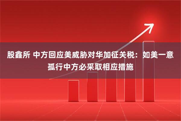 股鑫所 中方回应美威胁对华加征关税：如美一意孤行中方必采取相应措施