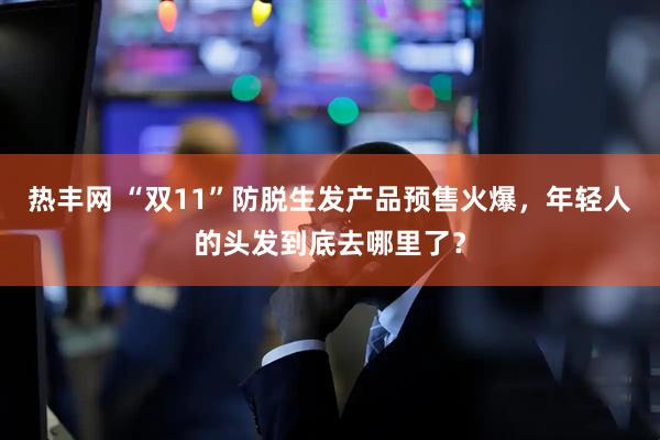 热丰网 “双11”防脱生发产品预售火爆，年轻人的头发到底去哪里了？