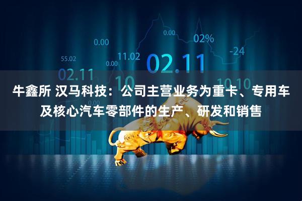 牛鑫所 汉马科技：公司主营业务为重卡、专用车及核心汽车零部件的生产、研发和销售