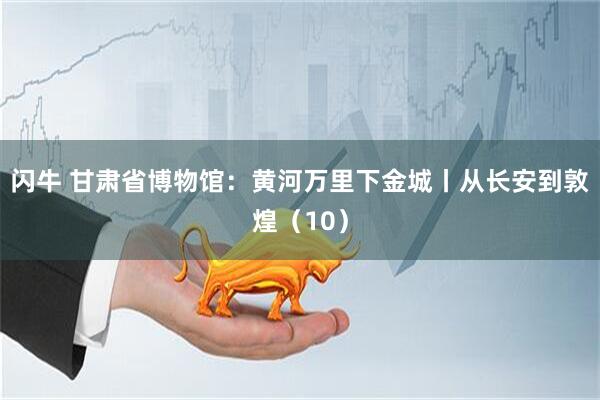 闪牛 甘肃省博物馆：黄河万里下金城丨从长安到敦煌（10）