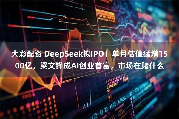 大彩配资 DeepSeek拟IPO！单月估值猛增1500亿，梁文锋成AI创业首富，市场在赌什么